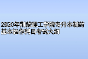 2020年荆楚理工学院专升本制药基本操作科目考试大纲