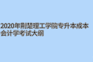 2020年荆楚理工学院专升本成本会计学考试大纲