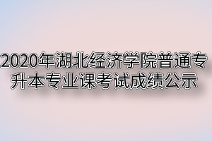 2020年湖北经济学院普通专升本专业课考试成绩公示