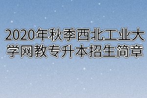 2020年秋季西北工业大学网教专升本招生简章