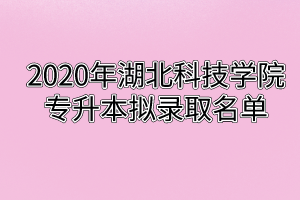 2020年湖北科技学院专升本拟录取名单