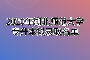 2020年湖北师范大学专升本拟录取名单
