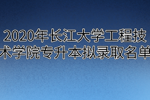 2020年长江大学工程技术学院专升本拟录取名单
