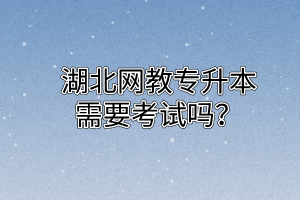 湖北网教专升本需要考试吗？