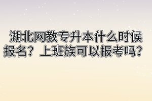 湖北网教专升本什么时候报名？上班族可以报考吗？