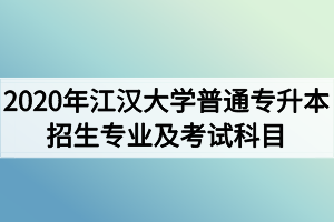 2020年江汉大学普通专升本招生专业及考试科目