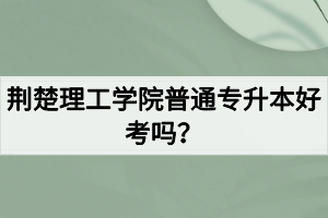 荆楚理工学院普通专升本好考吗？