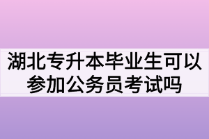 湖北专升本毕业生可以参加公务员考试吗?