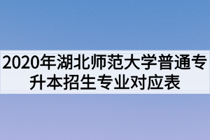 2020年湖北师范大学普通专升本招生专业对照表