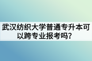 武汉纺织大学普通专升本可以跨专业报考吗？