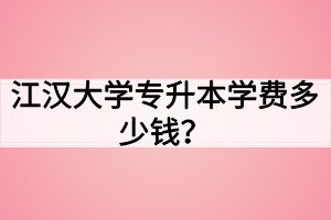 江汉大学专升本学费多少钱？