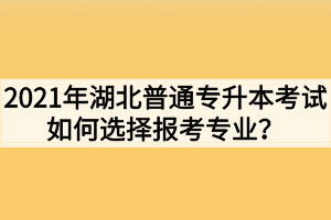 2021年湖北普通专升本考试如何选择报考专业?