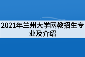 2021年兰州大学网教招生专业及介绍