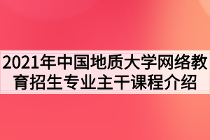 2021年中国地质大学网络教育招生专业主干课程介绍