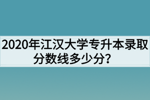 2020年江汉大学专升本录取分数线多少分？