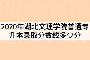 2020年湖北文理学院普通专升本录取分数线多少分？