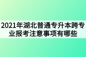 2021年湖北普通专升本跨专业报考注意事项有哪些