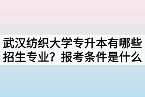 武汉纺织大学专升本有哪些招生专业？报考条件是什么