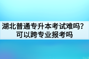 湖北普通专升本考试难吗?可以跨专业报考吗