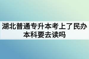 湖北普通专升本考上了民办本科要去读吗?