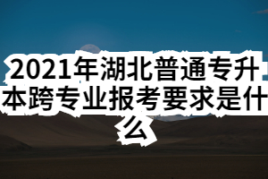 2021年湖北普通专升本跨专业报考要求是什么