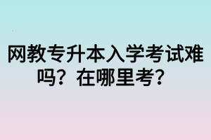 网教专升本入学考试难吗？在哪里考？