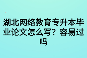 湖北网络教育专升本毕业论文怎么写？容易过吗