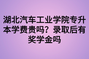 湖北汽车工业学院专升本学费贵吗？录取后有奖学金吗