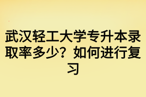 武汉轻工大学专升本录取率多少？如何进行复习