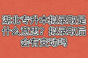 湖北专升本拟录取是什么意思?拟录取后会有变动吗