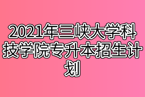 2021年三峡大学科技学院专升本招生计划