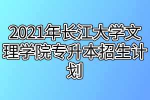 2021年长江大学文理学院专升本招生计划