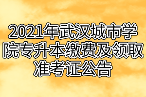 2021年武汉城市学院专升本缴费及领取准考证公告