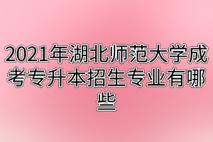 2021年湖北师范大学成考专升本招生专业有哪些