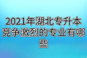 2021年湖北专升本竞争激烈的专业有哪些