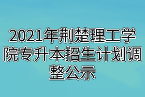 2021年荆楚理工学院专升本招生计划调整公示