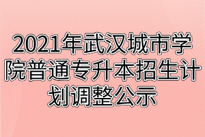 2021年武汉城市学院普通专升本招生计划调整公示