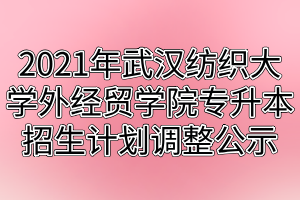 2021年武汉纺织大学外经贸学院专升本招生计划调整公示