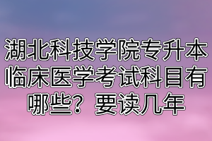 湖北科技学院专升本临床医学考试科目有哪些？要读几年