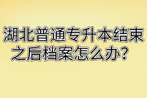 湖北普通专升本结束之后档案怎么办？