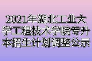 2021年湖北工业大学工程技术学院专升本招生计划调整公示