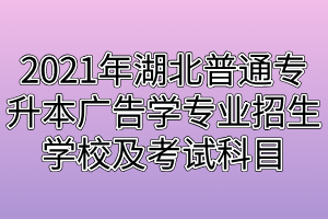 2021年湖北普通专升本广告学专业招生学校及考试科目分别是什么