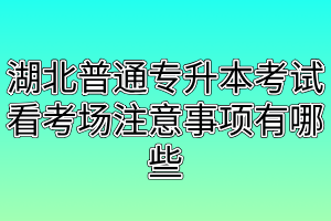 湖北普通专升本考试看考场注意事项有哪些