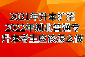 2021年升本扩招2022年湖北普通专升本考生应该怎么做