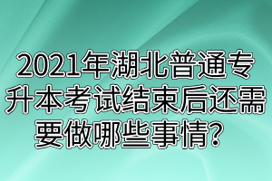 2021年湖北普通专升本考试结束后还需要做哪些事情？