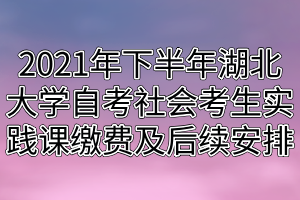 2021年下半年湖北大学自考社会考生实践课缴费及后续安排