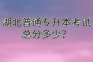 湖北普通专升本考试总分多少?