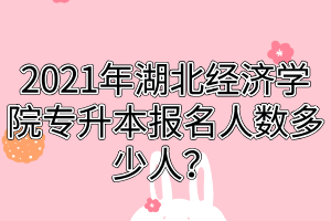 2021年湖北经济学院专升本报名人数多少人？