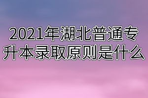 2021年湖北普通专升本录取原则是什么？