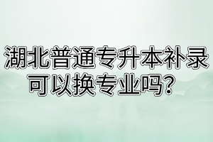 湖北普通专升本补录可以换专业吗?